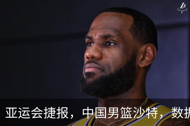 亚运会捷报，中国男篮沙特，数据一目了然，最佳球员不是胡金秋